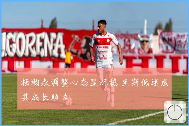 杨瀚森调整心态显沉稳 里斯低迷成其成长助力