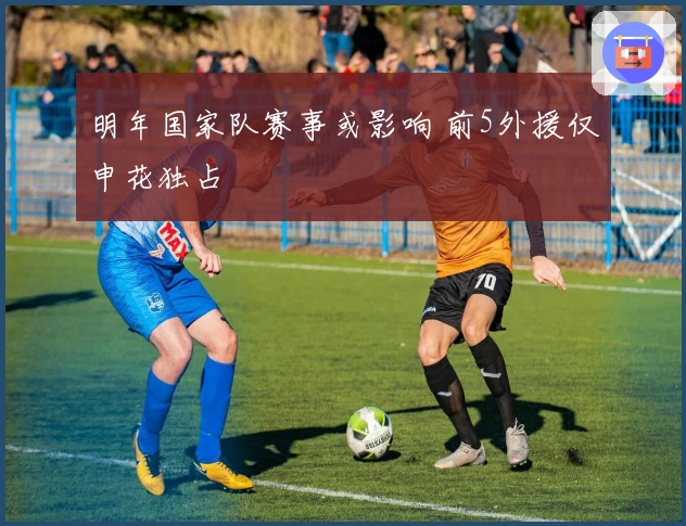 明年国家队赛事或影响 前5外援仅申花独占