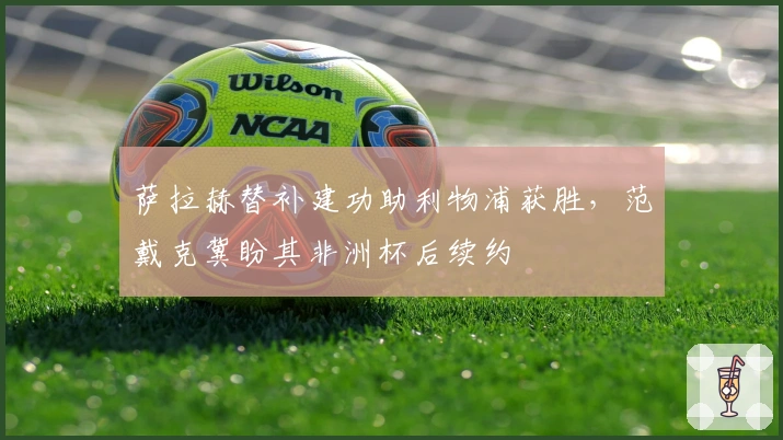 萨拉赫替补建功助利物浦获胜，范戴克冀盼其非洲杯后续约
