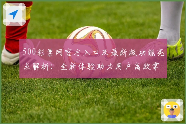 500彩票网官方入口及最新版功能亮点解析：全新体验助力用户高效掌握平台