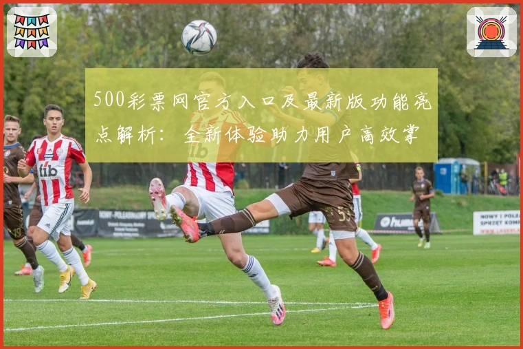 500彩票网官方入口及最新版功能亮点解析:全新体验助力用户高效掌握平台