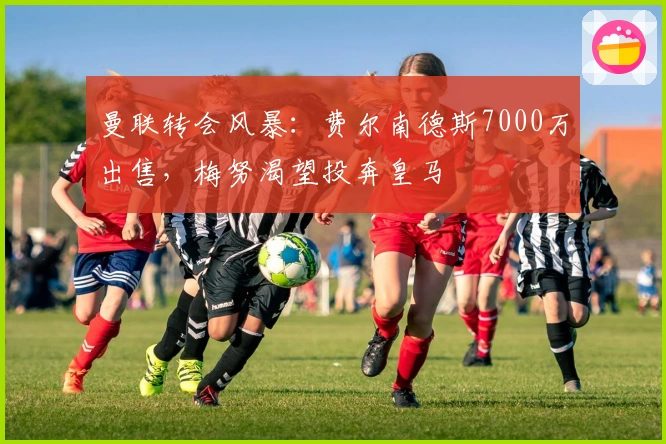 曼联转会风暴：费尔南德斯7000万出售，梅努渴望投奔皇马