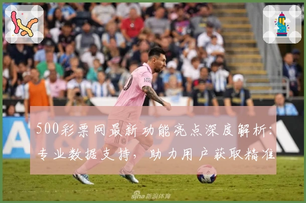 500彩票网最新功能亮点深度解析：专业数据支持，助力用户获取精准信息