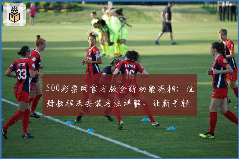 500彩票网官方版全新功能亮相：注册教程及安装方法详解，让新手轻松上手