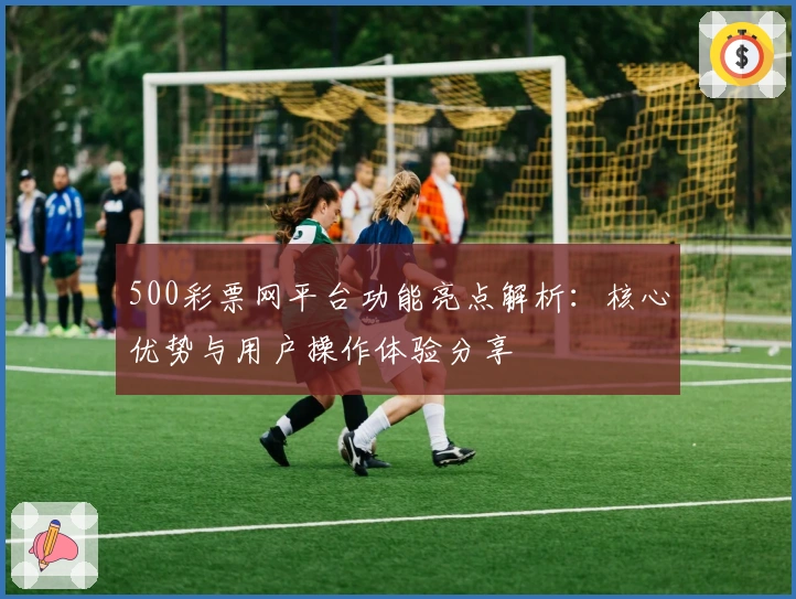 500彩票网平台功能亮点解析：核心优势与用户操作体验分享