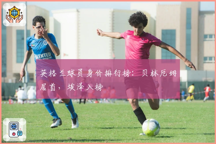 英格兰球员身价排行榜：贝林厄姆居首，埃泽入榜