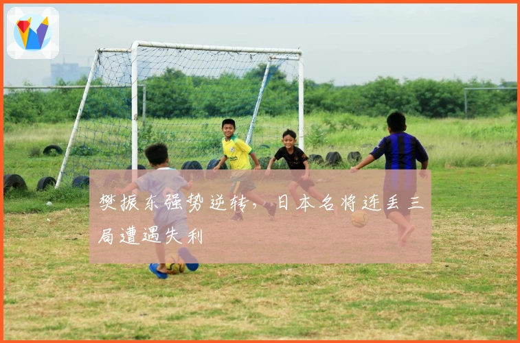 樊振东强势逆转，日本名将连丢三局遭遇失利