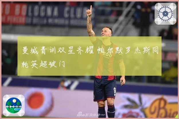 曼城青训双星齐耀 帕尔默罗杰斯同轮英超破门