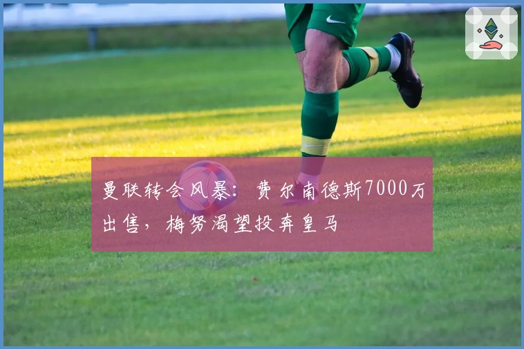 曼联转会风暴:费尔南德斯7000万出售,梅努渴望投奔皇马