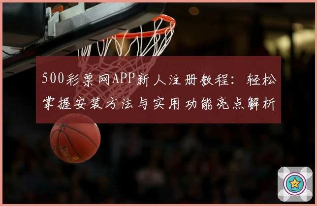 500彩票网APP新人注册教程：轻松掌握安装方法与实用功能亮点解析