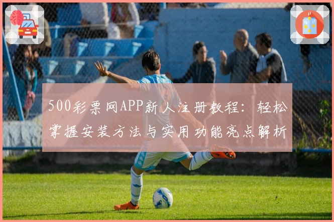 500彩票网APP新人注册教程：轻松掌握安装方法与实用功能亮点解析