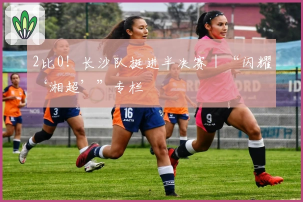 2比0！长沙队挺进半决赛｜“闪耀‘湘超’”专栏