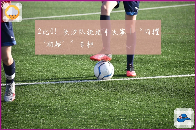 2比0！长沙队挺进半决赛｜“闪耀‘湘超’”专栏