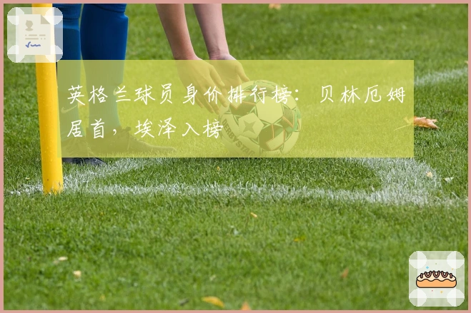 英格兰球员身价排行榜：贝林厄姆居首，埃泽入榜