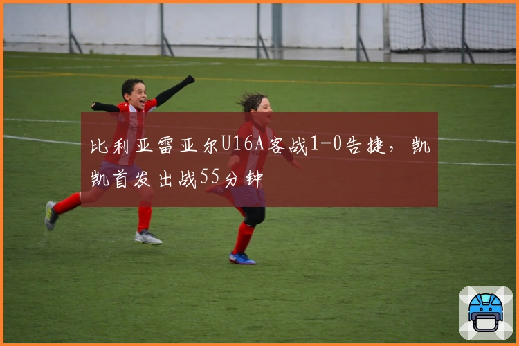 比利亚雷亚尔U16A客战1-0告捷，凯凯首发出战55分钟